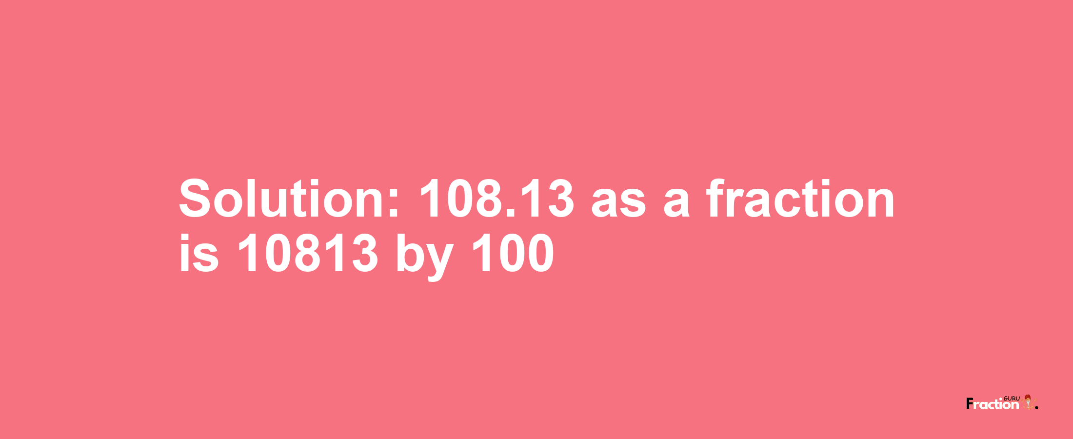 Solution:108.13 as a fraction is 10813/100